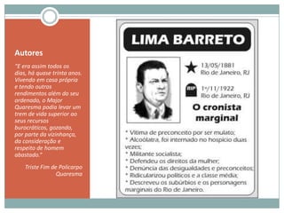 Autores“E era assim todos os dias, há quase trinta anos. Vivendo em casa própria e tendo outros rendimentos além do seu ordenado, o Major Quaresma podia levar um trem de vida superior ao seus recursos burocráticos, gozando, por parte da vizinhança, da consideração e respeito de homem abastado.“Triste Fim de Policarpo Quaresma