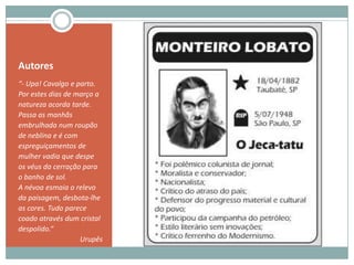 Autores“- Upa! Cavalgo e parto.Por estes dias de março a natureza acorda tarde. Passa as manhãs embrulhada num roupão de neblina e é com espreguiçamentos de mulher vadia que despe os véus da cerração para o banho de sol.A névoa esmaia o relevo da paisagem, desbota-lhe as cores. Tudo parece coado através dum cristal despolido.”Urupês