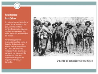 Momento históricoO ciclo da borracha desloca para o norte a riqueza do país, acentuandoos contrastes sociais: algumas regiões prosperavam em meio ao atraso irremediável de outras.As tensões geraram inúmeras revoltas, como a Revolta de Canudos, na Bahia; a série de conflitos no Ceará em torno do religioso Padre Cícero; e o cangaço, em pleno sertão nordestino, que nos apresentou a figura de Virgulino Ferreira, o Lampião.O bando de cangaceiros de Lampião