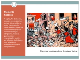 Momento históricoA capital, Rio de Janeiro, sangrava seus problemas sociais. A insurreição ao poder constituído foi desde a Revolta da Vacina – uma rebelião popular contra a vacinação obrigatória, mas que guardava suas reivindicações sociais – até a Revolta da Chibata – uma rebelião de marinheiros contra os castigos físicos. Charge de Leônidas sobre a Revolta da Vacina