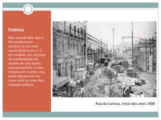 EstéticaNão se pode dizer que o Pré-modernismo constitui-se em uma escola literária em si. É, em verdade, um conjunto de manifestações do espírito de uma época, que apresentava o novo, rompia com o velho, mas ainda não possuía um rumo certo ou uma clara intenção estética.Rua da Carioca, início dos anos 1900
