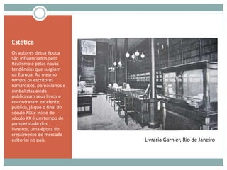EstéticaOs autores dessa época são influenciados pelo Realismo e pelas novas tendências que surgiam na Europa. Ao mesmo tempo, os escritores românticos, parnasianos e simbolistas ainda publicavam seus livros e encontravam excelente público, já que o final do século XIX e início do século XX é um tempo de prosperidade dos livreiros, uma época do crescimento do mercado editorial no país.Livraria Garnier, Rio de Janeiro