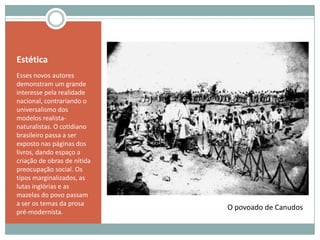 EstéticaEsses novos autores demonstram um grande interesse pela realidade nacional, contrariando o universalismo dos modelos realista-naturalistas. O cotidiano brasileiro passa a ser exposto nas páginas dos livros, dando espaço a criação de obras de nítida preocupação social. Os tipos marginalizados, as lutas inglórias e as mazelas do povo passam a ser os temas da prosa pré-modernista.O povoado de Canudos