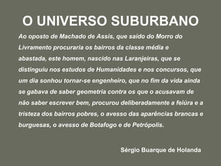 O UNIVERSO SUBURBANOAo oposto de Machado de Assis, que saído do Morro do Livramento procuraria os bairros da classe média e abastada, este homem, nascido nas Laranjeiras, que se distinguiu nos estudos de Humanidades e nos concursos, que um dia sonhou tornar-se engenheiro, que no fim da vida ainda se gabava de saber geometria contra os que o acusavam de não saber escrever bem, procurou deliberadamente a feiúra e a tristeza dos bairros pobres, o avesso das aparências brancas e burguesas, o avesso de Botafogo e de Petrópolis.						Sérgio Buarque de Holanda