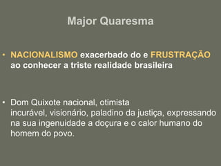 Major QuaresmaNACIONALISMOexacerbado do e FRUSTRAÇÃOao conhecer a triste realidade brasileiraDom Quixote nacional, otimista incurável, visionário, paladino da justiça, expressando na sua ingenuidade a doçura e o calor humano do homem do povo.