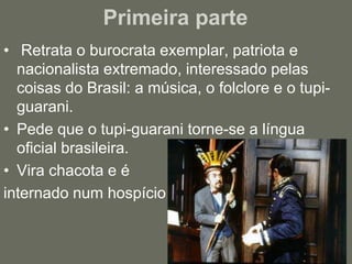 Primeira parte  Retrata o burocrata exemplar, patriota e nacionalista extremado, interessado pelas coisas do Brasil: a música, o folclore e o tupi-guarani.Pede que o tupi-guarani torne-se a língua oficial brasileira.Vira chacota e é internado num hospício