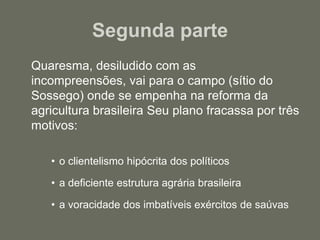Segunda parte 	Quaresma, desiludido com as incompreensões, vai para o campo (sítio do Sossego) onde se empenha na reforma da agricultura brasileira Seu plano fracassa por três motivos:o clientelismo hipócrita dos políticosa deficiente estrutura agrária brasileira a voracidade dos imbatíveis exércitos de saúvas