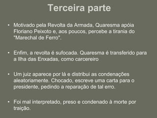 Terceira parte Motivado pela Revolta da Armada, Quaresma apóia Floriano Peixoto e, aos poucos, percebe a tirania do "Marechal de Ferro".Enfim, a revolta é sufocada. Quaresma é transferido para a Ilha das Enxadas, como carcereiroUm juiz aparece por lá e distribui as condenações aleatoriamente. Chocado, escreve uma carta para o presidente, pedindo a reparação de tal erro.Foi mal interpretado, preso e condenado à morte por traição. 