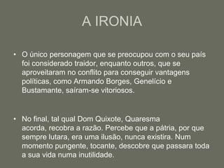 A IRONIAO único personagem que se preocupou com o seu país foi considerado traidor, enquanto outros, que se aproveitaram no conflito para conseguir vantagens políticas, como Armando Borges, Genelício e Bustamante, saíram-se vitoriosos.No final, tal qual Dom Quixote, Quaresma acorda, recobra a razão. Percebe que a pátria, por que sempre lutara, era uma ilusão, nunca existira. Num momento pungente, tocante, descobre que passara toda a sua vida numa inutilidade.