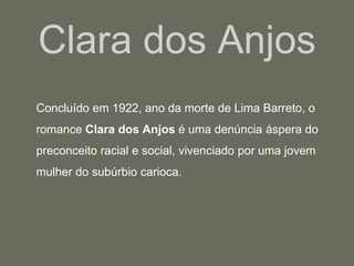 Clara dos Anjos	Concluído em 1922, ano da morte de Lima Barreto, o romance Clara dos Anjos é uma denúncia áspera do preconceito racial e social, vivenciado por uma jovem mulher do subúrbio carioca. 