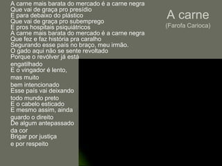 	A carne mais barata do mercado é a carne negraQue vai de graça pro presídioE para debaixo do plásticoQue vai de graça pro subempregoE pros hospitais psiquiátricosA carne mais barata do mercado é a carne negraQue fez e faz história pra caralhoSegurando esse país no braço, meu irmão.O gado aqui não se sente revoltadoPorque o revólver já está	engatilhadoE o vingador é lento, 	mas muito 	bem intencionadoEsse país vai deixando 	todo mundo pretoE o cabelo esticadoE mesmo assim, ainda 	guardo o direitoDe algum antepassado 	da corBrigar por justiça	e por respeitoA carne(Farofa Carioca)LiteratoProfessor André Guerra
