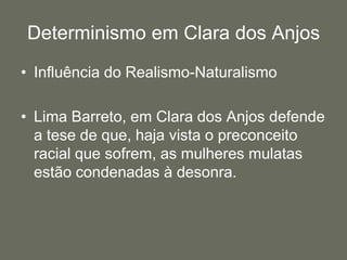 Determinismo em Clara dos AnjosInfluência do Realismo-NaturalismoLima Barreto, em Clara dos Anjos defende a tese de que, haja vista o preconceito racial que sofrem, as mulheres mulatas estão condenadas à desonra.
