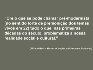 	“Creio que se pode chamar pré-modernista (no sentido forte de premonição dos temas vivos em 22) tudo o que, nas primeiras décadas do século, problematiza a nossa realidade social e cultural.”(Alfredo Bosi – História Concisa da Literatura Brasileira)