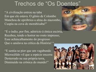 Trechos de “Os Doentes”	“A civilização entrou na taba Em que ele estava. O gênio de Colombo Manchou de opróbrios a alma do mazombo, Cuspiu na cova do morubixaba!” “E o índio, por fim, adstricto à étnica escória, Recebeu, tendo o horror no rosto impresso, Esse achincalhamento do progresso Que o anulava na crítica da História! ““E sentia-se pior que um vagabundo Microcéfalo vil que a espécie encerra Desterrado na sua própria terra, Diminuído na crônica do mundo!”