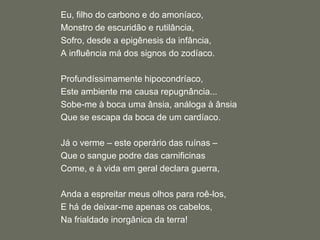 Eu, filho do carbono e do amoníaco,Monstro de escuridão e rutilância,Sofro, desde a epigênesis da infância,A influência má dos signos do zodíaco. Profundíssimamente hipocondríaco,Este ambiente me causa repugnância...Sobe-me à boca uma ânsia, análoga à ânsiaQue se escapa da boca de um cardíaco. Já o verme – este operário das ruínas – Que o sangue podre das carnificinasCome, e à vida em geral declara guerra, Anda a espreitar meus olhos para roê-los,E há de deixar-me apenas os cabelos,Na frialdade inorgânica da terra!