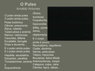 O PulsoArnaldo Antunes	Úlcera, 	tromboseCoqueluche, 	hipocondria	Sífilis, ciúmesAsma, 	cleptomania	E o corpo 	ainda é poucoReumatismo, raquitismoCistite, disritmiaHérnia, pediculoseTétano, hipocrisiaBrucelose, febre tifóideArteriosclerose, miopiaCatapora, culpa, cárieCâimba, lepra, afasia...	O pulso ainda pulsaO pulso ainda pulsa...	Peste bubônicaCâncer, pneumoniaRaiva, rubéolaTuberculose e anemiaRancor, cisticircoseCaxumba, difteriaEncefalite, faringiteGripe e leucemia...	E o pulso ainda pulsaE o pulso ainda pulsa	Hepatite, escarlatinaEstupidez, paralisiaToxoplasmose, sarampoEsquizofrenia