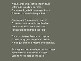  Vês?! Ninguém assistiu ao formidávelEnterro de tua última quimera.Somente a Ingratidão – esta pantera – Foi sua companheira inseparável! Acostuma-te à lama que te espera!O Homem, que, nesta terra miserável,Mora, entre feras, sente inevitávelNecessidade de também ser fera.Toma um fósforo. Acende teu cigarro!O beijo, amigo, é a véspera do escarro,A mão que afaga é a mesma que apedreja. Se a alguém causa ainda pena a tua chaga,Apedreja essa mão vil que te afaga,Escarra nessa boca que te beija!