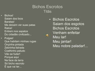 Bichos EscrotosTitãsBichos!Saiam dos lixosBaratas!Me deixem ver suas patasRatos!Entrem nos sapatosDo cidadão civilizado...Pulgas!Que habitam minhas rugasOnçinha pintadaZebrinha listradaCoelhinho peludoVão se fuder!Porque aquiNa face da terraSó bicho escrotoÉ que vai ter...Bichos EscrotosSaiam dos esgotosBichos EscrotosVenham enfeitarMeu lar!Meu jantar!Meu nobre paladar!...