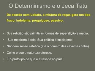 O Determinismo e o Jeca Tatu	De acordo com Lobato, a mistura de raças gera um tipo fraco, indolente, preguiçoso, passivo: Sua religião são primitivas formas de superstição e magia. Sua medicina é rala. Sua política é inexistente.Não tem senso estético (até o homem das cavernas tinha) Colhe o que a natureza oferece. É o protótipo do que é atrasado no país.