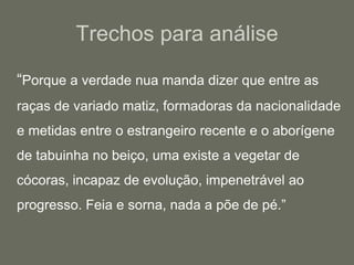 Trechos para análise	“Porque a verdade nua manda dizer que entre as raças de variado matiz, formadoras da nacionalidade e metidas entre o estrangeiro recente e o aborígene de tabuinha no beiço, uma existe a vegetar de cócoras, incapaz de evolução, impenetrável ao progresso. Feia e sorna, nada a põe de pé.”