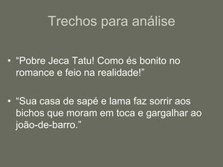 “Pobre Jeca Tatu! Como és bonito no romance e feio na realidade!”“Sua casa de sapé e lama faz sorrir aos bichos que moram em toca e gargalhar ao joão-de-barro.”Trechos para análise