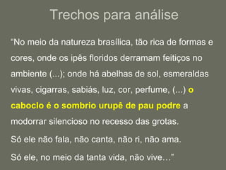 Trechos para análise	“No meio da natureza brasílica, tão rica de formas e cores, onde os ipês floridos derramam feitiços no ambiente (...); onde há abelhas de sol, esmeraldas vivas, cigarras, sabiás, luz, cor, perfume, (...) o caboclo é o sombrio urupê de pau podre a modorrar silencioso no recesso das grotas.	Só ele não fala, não canta, não ri, não ama.	Só ele, no meio da tanta vida, não vive…”