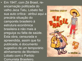 Em 1947, com Zé Brasil, re-encarnação politizada do velho Jeca Tatu, Lobato faz sua auto crítica : atribui aqui a precária situação do camponês brasileiro à estrutura econômica brasileira e não mais à preguiça ou falta de saúde. Esta obra, censurada e apreendida, assim que foi publicada, é documento sugestivo de um temporário alinhamento de Monteiro Lobato com o Partido Comunista Brasileiro. 