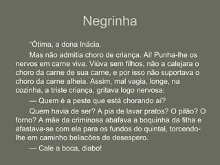 Negrinha		“Ótima, a dona Inácia.		Mas não admitia choro de criança. Ai! Punha-lhe os nervos em carne viva. Viúva sem filhos, não a calejara o choro da carne de sua carne, e por isso não suportava o choro da carne alheia. Assim, mal vagia, longe, na cozinha, a triste criança, gritava logo nervosa:		— Quem é a peste que está chorando aí?		Quem havia de ser? A pia de lavar pratos? O pilão? O forno? A mãe da criminosa abafava a boquinha da filha e afastava-se com ela para os fundos do quintal, torcendo-lhe em caminho beliscões de desespero.		— Cale a boca, diabo!