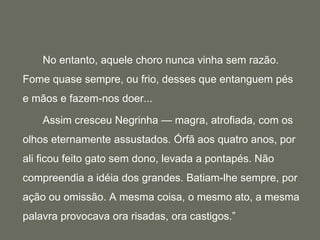 		No entanto, aquele choro nunca vinha sem razão. Fome quase sempre, ou frio, desses que entanguem pés e mãos e fazem-nos doer...		Assim cresceu Negrinha — magra, atrofiada, com os olhos eternamente assustados. Órfã aos quatro anos, por ali ficou feito gato sem dono, levada a pontapés. Não compreendia a idéia dos grandes. Batiam-lhe sempre, por ação ou omissão. A mesma coisa, o mesmo ato, a mesma palavra provocava ora risadas, ora castigos.”