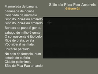 Sítio do Pica-Pau AmareloGilberto GilMarmelada de banana, 	bananada de goiabaGoiabada de marmeloSítio do Pica-Pau amareloSítio do Pica-Pau amarelo	Boneca de pano é gente, 	sabugo de milho é genteO sol nascente é tão beloRios de prata, pirataVôo sideral na mata, 	universo paralelo	No país da fantasia, num estado de euforiaCidade polichineloSítio do Pica-Pau amarelo