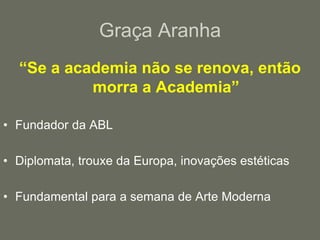 Graça Aranha“Se a academia não se renova, então morra a Academia”Fundador da ABLDiplomata, trouxe da Europa, inovações estéticasFundamental para a semana de Arte Moderna