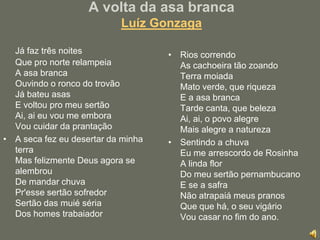 A volta da asa brancaLuíz GonzagaJá faz três noites Que pro norte relampeia A asa branca Ouvindo o ronco do trovão Já bateu asas E voltou pro meu sertão Ai, ai eu vou me embora Vou cuidar da prantaçãoA seca fez eu desertar da minha terra Mas felizmente Deus agora se alembrouDe mandar chuva Pr'esse sertão sofredor Sertão das muié séria Dos homes trabaiadorRios correndo As cachoeira tão zoando Terra moiadaMato verde, que riqueza E a asa branca Tarde canta, que beleza Ai, ai, o povo alegre Mais alegre a natureza Sentindo a chuva Eu me arrescordo de Rosinha A linda flor Do meu sertão pernambucano E se a safra Não atrapaiá meus pranosQue que há, o seu vigário Vou casar no fim do ano.