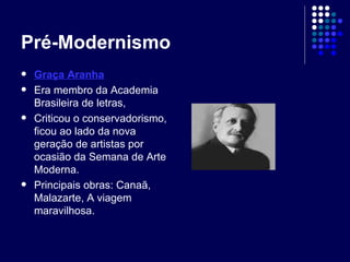 Pré-Modernismo Graça Aranha Era membro da Academia Brasileira de letras, Criticou o conservadorismo, ficou ao lado da nova geração de artistas por ocasião da Semana de Arte Moderna. Principais obras: Canaã, Malazarte, A viagem maravilhosa. 