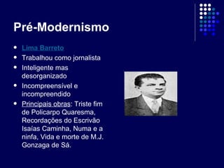 Pré-Modernismo Lima Barreto Trabalhou como jornalista Inteligente mas desorganizado Incompreensível e incompreendido Principais obras : Triste fim de Policarpo Quaresma, Recordações do Escrivão Isaías Caminha, Numa e a ninfa, Vida e morte de M.J. Gonzaga de Sá. 