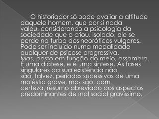 		 O historiador só pode avaliar a altitude daquele homem, que por si nada valeu, considerando a psicologia da sociedade que o criou. Isolado, ele se perde na turba dos neoróticos vulgares. Pode ser incluído numa modalidade qualquer de psicose progressiva. Mas, posto em função do meio, assombra. É uma diátese, e é uma síntese. As fases singulares da sua existência não são, talvez, períodos sucessivos de uma moléstia grave, mas são, com certeza, resumo abreviado dos aspectos predominantes de mal social gravíssimo.
