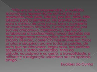 		‘’Não era um incompreendido. A multidão aclamava-o representante natural das suas aspirações mais altas. Não foi, por isto, além. Não deslizou para a demência. No gravitar contínuo para o mínimo de uma curva, para o completo obscurecimento da razão, o meio reagindo por sua vez amparou-o, corrigindo-o, fazendo-o estabelecer encadeamento nunca destruído nas mais exageradas concepções, certa ordem no próprio desvario, coerência indestrutível em todos os atos e disciplina rara em todas as paixões, de sorte que ao atravessar, largos anos, nas práticas ascéticas, o sertão alvorotado, tinha na atitude, na palavra e no gesto, a tranqüilidade, a altitude e a resignação soberana de um apóstolo antigo...”Euclides da Cunha