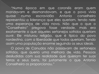 		“Numa época em que coronéis eram quem mandavam e desmandavam, e que o povo vivia quase numa escravidão Antonio conselheiro representou a liderança que eles queriam, tendo nele uma esperança de vida nova. Não que o que o “Conselheiro” pregava fosse verdade, mais era exatamente o que aqueles sertanejos sofridos queriam ouvir. Ele misturou religião, que é típico do povo nordestino, com a liberdade que todos queriam. Tendo assim uma população enorme seguindo os seus ideais.		O povo de Canudos não passavam de sertanejos sofridos, que queria uma melhora de vida. Pessoas desiludidas com sua realidade que queriam ter suas terras e seus bens, foi justamente o que Antonio Conselheiro os proporcionou.”