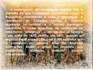      	A repercussão do movimento ocorreu sob o pretexto de que Conselheiro conspirava contra a República, defendendo avolta à monarquia. A resistência de Canudos contra a violenta repressão foi notável, e o núcleo conseguiu sobreviver a várias tentativas de destruição de uma forma “milagrosa”. O núcleo que se fundara , por volta de 1870, resistiu até 1897, quando se organizou a 4ª expedição, com 8.000 soldados sob o comando do general Artur de Andrada Guimarães. Assim o grupo foi arrasado, sua população, dizimada, restando poucos sobreviventes.