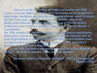 	Nasceu no Rio de Janeiro em 1886 e aí morreu em 1909. Cursou a Escola Militar e a Politécnica, formando-se em Engenharia. Mais tarde, desligado do Exército, foi colaborador do jornal O Estado de São Paulo que, em 1897, o enviou a Canudos, interior da Bahia, para informar sobre as operações que o Exército estava realizando para sufocar a rebelião liderada por Antônio Maciel, o Conselheiro.Em 1902, publica Os Sertões, baseado nas pesquisas e reportagens feitas para o jornal paulista, causando um grande impacto não só pela originalidade e exuberância de seu estilo como também pela corajosa crítica às ações do Exército que, em 1889, assumira o governo e proclamara a República.	Em 1909, Euclides é assassinado, aos 43 anos, por Dilermano de Assis, amante de Saninha, numa estação de trem.Escreveu ainda Contrastes e Confortos (1907) e À Margem da História (1909)