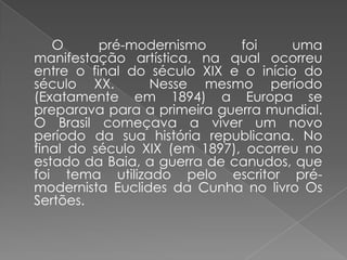 		O pré-modernismo foi uma manifestação artística, na qual ocorreu entre o final do século XIX e o início do século XX.  Nesse mesmo período (Exatamente em 1894) a Europa se preparava para a primeira guerra mundial. O Brasil começava a viver um novo período da sua história republicana. No final do século XIX (em 1897), ocorreu no estado da Baia, a guerra de canudos, que foi tema utilizado pelo escritor pré-modernista Euclides da Cunha no livro Os Sertões.