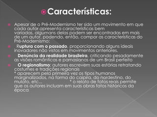 Características:Apesar de o Pré-Modernismo ter sido um movimento em que cada autor apresenta características bem variadas, algumans delas podem ser encontradas em mais de um autor, podendo, então, compor as características do Pré-Modernismo:  Ruptura com o passado, proporcionando alguns ideais inovadores não vistos em movimentos anteriores. Denúncia da realidade brasileira, criticando pesadamente as visões românticas e parnasianas de um Brasil perfeito O regionalismo; autores escrevem suas estórias retratando costumes e tradições regionais                                                                       * aparecem pela primeira vez os tipos humanos marginalizados, na forma do caipira, do nordestino, do mulato, etc...                       * o relato de fatos reais permite que os autores incluam em suas obras fatos históricos da época.