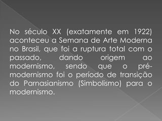 No século XX (exatamente em 1922) aconteceu a Semana de Arte Moderna no Brasil, que foi a ruptura total com o passado, dando origem ao modernismo, sendo que o pré-modernismo foi o período de transição do Parnasianismo (Simbolismo) para o modernismo.
