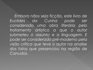 Embora nãos seja ficção, este livro de Euclides da Cunha pode ser considerado uma obra literária pelo tratamento artístico a que o autor submeteu o assunto e a linguagem. E pode ser considerado pré-moderno pela visão crítica que teve o autor na analise dos fatos que presenciou na região de Canudos.