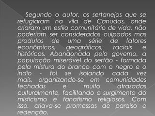Segundo o autor, os sertanejos que se refugiaram na vila de Canudos, onde criaram um estilo comunitário de vida, não poderiam ser considerados culpados mas produtos de uma série de fatores econômicos, geográficos, raciais e históricos. Abandonada pelo governo, a população miserável do sertão - formada pela mistura do branco com o negro e o índio - foi se isolando cada vez mais, organizando-se em comunidades fechadas e muito atrasadas culturalmente, facilitando o surgimento do misticismo e fanatismo religiosos. Com isso, criava-se promessas de paraíso e redenção.
