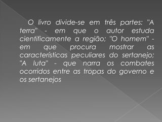 O livro divide-se em três partes: "A terra" - em que o autor estuda cientificamente a região; "O homem" - em que procura mostrar as características peculiares do sertanejo; "A luta" - que narra os combates ocorridos entre as tropas do governo e os sertanejos