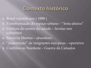    Brasil republicano ( 1888 )
   Transformação do espaço urbano – “bota-abaixo”
   Cortiços do centro da cidade – favelas nos
    subúrbios
   Escravos libertos – abandono
   “importação” de imigrantes europeus – operários
   Conflitos no Nordeste – Guerra de Canudos
 