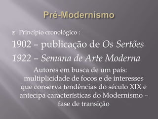    Princípio cronológico :

1902 – publicação de Os Sertões
1922 – Semana de Arte Moderna
        Autores em busca de um país:
     multiplicidade de focos e de interesses
    que conserva tendências do século XIX e
    antecipa características do Modernismo –
                fase de transição
 