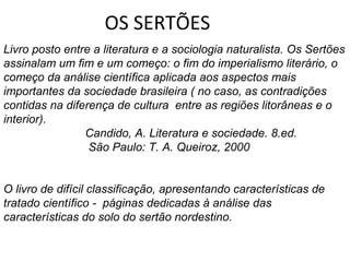 OS SERTÕES
Livro posto entre a literatura e a sociologia naturalista. Os Sertões
assinalam um fim e um começo: o fim do imperialismo literário, o
começo da análise científica aplicada aos aspectos mais
importantes da sociedade brasileira ( no caso, as contradições
contidas na diferença de cultura entre as regiões litorâneas e o
interior).
                Candido, A. Literatura e sociedade. 8.ed.
                 São Paulo: T. A. Queiroz, 2000


O livro de difícil classificação, apresentando características de
tratado científico - páginas dedicadas à análise das
características do solo do sertão nordestino.
 