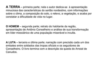 A TERRA – primeira parte; nela o autor dedica-se à apresentação
minuciosa das características do sertão nordestino, com informações
sobre o clima, a composição do solo, o relevo, a vegetação, e acaba por
constatar a dificuldade de vida no lugar.


O HOMEM – segunda parte; retrato do habitante da região,
apresentação de Antônio Conselheiro e análise de sua transformação
em líder messiânico de uma população miserável e inculta.


A LUTA – terceira e última parte; narração com precisão cada um dos
embates entre soldados das tropas oficiais e os seguidores de
Conselheiro. O livro termina com a descrição da queda do Arraial de
Canudos.
 