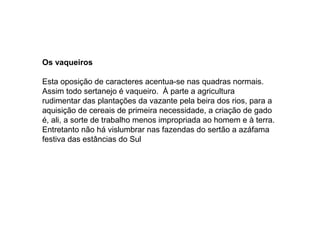 Os vaqueiros

Esta oposição de caracteres acentua-se nas quadras normais.
Assim todo sertanejo é vaqueiro. À parte a agricultura
rudimentar das plantações da vazante pela beira dos rios, para a
aquisição de cereais de primeira necessidade, a criação de gado
é, ali, a sorte de trabalho menos impropriada ao homem e à terra.
Entretanto não há vislumbrar nas fazendas do sertão a azáfama
festiva das estâncias do Sul
 